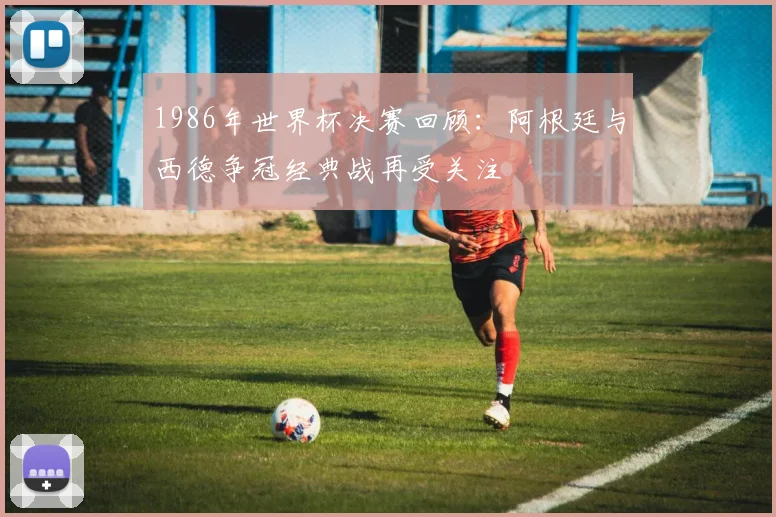 1986年世界杯决赛回顾：阿根廷与西德争冠经典战再受关注