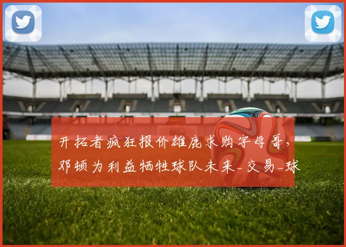 开拓者疯狂报价雄鹿求购字母哥，邓顿为利益牺牲球队未来_交易_球员_克林根