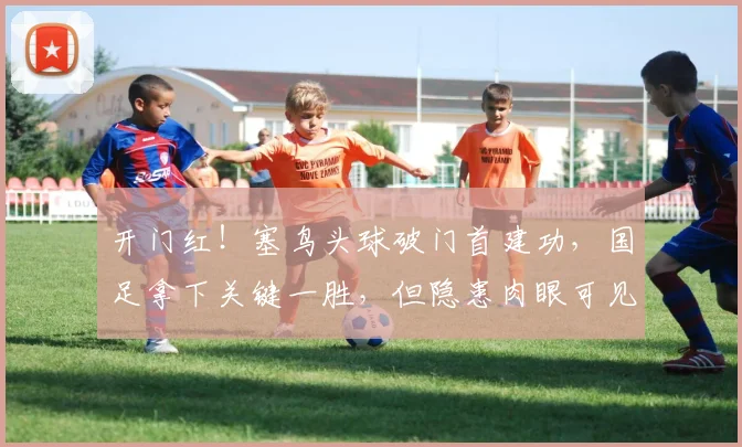 开门红！塞鸟头球破门首建功，国足拿下关键一胜，但隐患肉眼可见
